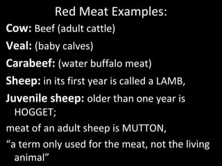 Red Meat Examples:
Cow: Beef (adult cattle)
Veal: (baby calves)
Carabeef: (water buffalo meat)
Sheep: in its first year is called a LAMB,
Juvenile sheep: older than one year is
HOGGET;
meat of an adult sheep is MUTTON,
“a term only used for the meat, not the living
animal”
 