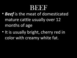 BEEF
• Beef is the meat of domesticated
mature cattle usually over 12
months of age
• It is usually bright, cherry red in
color with creamy white fat.
 