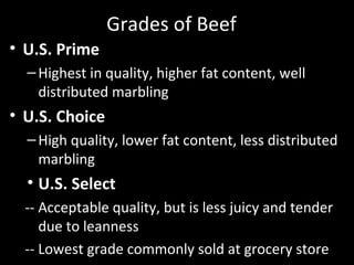 Grades of Beef
• U.S. Prime
–Highest in quality, higher fat content, well
distributed marbling
• U.S. Choice
–High quality, lower fat content, less distributed
marbling
• U.S. Select
-- Acceptable quality, but is less juicy and tender
due to leanness
-- Lowest grade commonly sold at grocery store
 