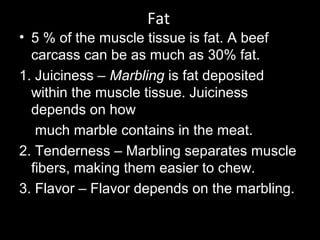 Fat
• 5 % of the muscle tissue is fat. A beef
carcass can be as much as 30% fat.
1. Juiciness – Marbling is fat deposited
within the muscle tissue. Juiciness
depends on how
much marble contains in the meat.
2. Tenderness – Marbling separates muscle
fibers, making them easier to chew.
3. Flavor – Flavor depends on the marbling.
 