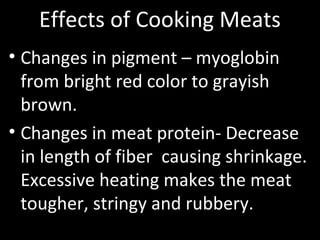 Effects of Cooking Meats
• Changes in pigment – myoglobin
from bright red color to grayish
brown.
• Changes in meat protein- Decrease
in length of fiber causing shrinkage.
Excessive heating makes the meat
tougher, stringy and rubbery.
 