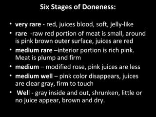 Six Stages of Doneness:
• very rare - red, juices blood, soft, jelly-like
• rare -raw red portion of meat is small, around
is pink brown outer surface, juices are red
• medium rare –interior portion is rich pink.
Meat is plump and firm
• medium – modified rose, pink juices are less
• medium well – pink color disappears, juices
are clear gray, firm to touch
• Well - gray inside and out, shrunken, little or
no juice appear, brown and dry.
 