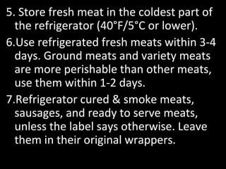 5. Store fresh meat in the coldest part of
the refrigerator (40°F/5°C or lower).
6.Use refrigerated fresh meats within 3-4
days. Ground meats and variety meats
are more perishable than other meats,
use them within 1-2 days.
7.Refrigerator cured & smoke meats,
sausages, and ready to serve meats,
unless the label says otherwise. Leave
them in their original wrappers.
 