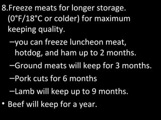 8.Freeze meats for longer storage.
(0°F/18°C or colder) for maximum
keeping quality.
–you can freeze luncheon meat,
hotdog, and ham up to 2 months.
–Ground meats will keep for 3 months.
–Pork cuts for 6 months
–Lamb will keep up to 9 months.
• Beef will keep for a year.
 