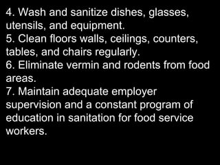 4. Wash and sanitize dishes, glasses,
utensils, and equipment.
5. Clean floors walls, ceilings, counters,
tables, and chairs regularly.
6. Eliminate vermin and rodents from food
areas.
7. Maintain adequate employer
supervision and a constant program of
education in sanitation for food service
workers.
 