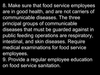 8. Make sure that food service employees
are in good health, and are not carriers of
communicable diseases. The three
principal groups of communicable
diseases that must be guarded against in
public feeding operations are respiratory,
intestinal, and skin diseases. Require
medical examinations for food service
employees.
9. Provide a regular employee education
on food service sanitation.
 