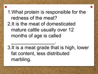 1.What protein is responsible for the
redness of the meat?
2.It is the meat of domesticated
mature cattle usually over 12
months of age is called
________________.
3.It is a meat grade that is high, lower
fat content, less distributed
marbling.
 