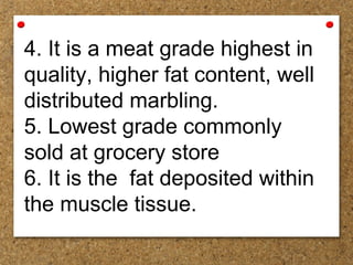 4. It is a meat grade highest in
quality, higher fat content, well
distributed marbling.
5. Lowest grade commonly
sold at grocery store
6. It is the fat deposited within
the muscle tissue.
 