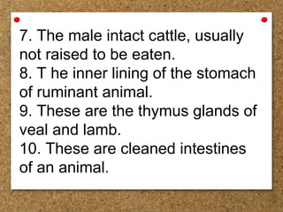 7. The male intact cattle, usually
not raised to be eaten.
8. T he inner lining of the stomach
of ruminant animal.
9. These are the thymus glands of
veal and lamb.
10. These are cleaned intestines
of an animal.
 