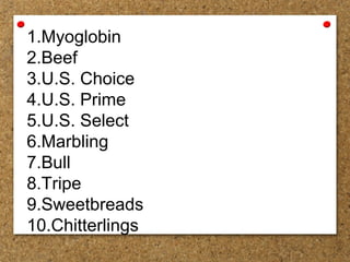 1.Myoglobin
2.Beef
3.U.S. Choice
4.U.S. Prime
5.U.S. Select
6.Marbling
7.Bull
8.Tripe
9.Sweetbreads
10.Chitterlings
 
