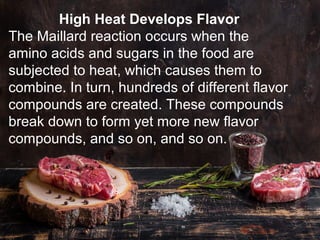 High Heat Develops Flavor
The Maillard reaction occurs when the
amino acids and sugars in the food are
subjected to heat, which causes them to
combine. In turn, hundreds of different flavor
compounds are created. These compounds
break down to form yet more new flavor
compounds, and so on, and so on.
 