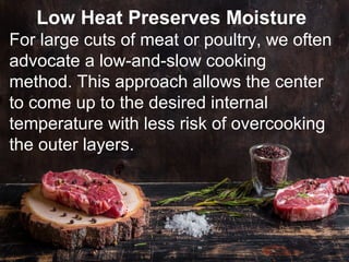 Low Heat Preserves Moisture
For large cuts of meat or poultry, we often
advocate a low-and-slow cooking
method. This approach allows the center
to come up to the desired internal
temperature with less risk of overcooking
the outer layers.
 