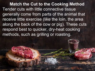 Match the Cut to the Cooking Method
Tender cuts with little connective tissue
generally come from parts of the animal that
receive little exercise (like the loin, the area
along the back of the cow or pig). These cuts
respond best to quicker, dry-heat cooking
methods, such as grilling or roasting.
 