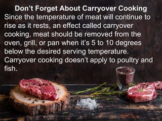 Don’t Forget About Carryover Cooking
Since the temperature of meat will continue to
rise as it rests, an effect called carryover
cooking, meat should be removed from the
oven, grill, or pan when it’s 5 to 10 degrees
below the desired serving temperature.
Carryover cooking doesn’t apply to poultry and
fish.
 