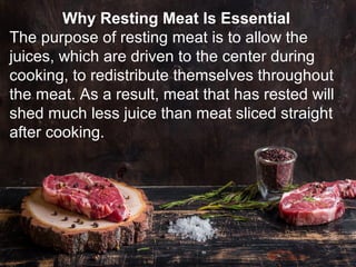 Why Resting Meat Is Essential
The purpose of resting meat is to allow the
juices, which are driven to the center during
cooking, to redistribute themselves throughout
the meat. As a result, meat that has rested will
shed much less juice than meat sliced straight
after cooking.
 