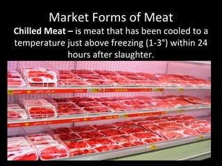 Market Forms of Meat
Chilled Meat – is meat that has been cooled to a
temperature just above freezing (1-3°) within 24
hours after slaughter.
 