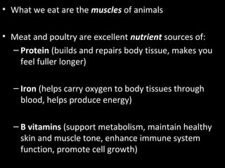 • What we eat are the muscles of animals
• Meat and poultry are excellent nutrient sources of:
– Protein (builds and repairs body tissue, makes you
feel fuller longer)
– Iron (helps carry oxygen to body tissues through
blood, helps produce energy)
– B vitamins (support metabolism, maintain healthy
skin and muscle tone, enhance immune system
function, promote cell growth)
 