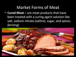 Market Forms of Meat
• Cured Meat – are meat products that have
been treated with a curing agent solution like
salt, sodium nitrate (salitre), sugar, and spices.
(brining)
 