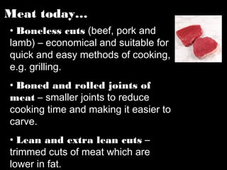 Meat today…
• Boneless cuts (beef, pork and
lamb) – economical and suitable for
quick and easy methods of cooking,
e.g. grilling.
• Boned and rolled joints of
meat – smaller joints to reduce
cooking time and making it easier to
carve.
• Lean and extra lean cuts –
trimmed cuts of meat which are
lower in fat.
 