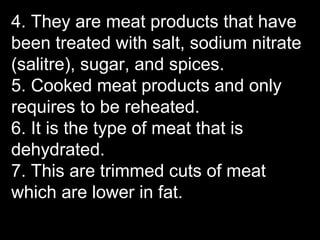 4. They are meat products that have
been treated with salt, sodium nitrate
(salitre), sugar, and spices.
5. Cooked meat products and only
requires to be reheated.
6. It is the type of meat that is
dehydrated.
7. This are trimmed cuts of meat
which are lower in fat.
 
