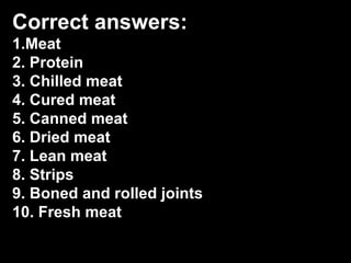 Correct answers:
1.Meat
2. Protein
3. Chilled meat
4. Cured meat
5. Canned meat
6. Dried meat
7. Lean meat
8. Strips
9. Boned and rolled joints
10. Fresh meat
 