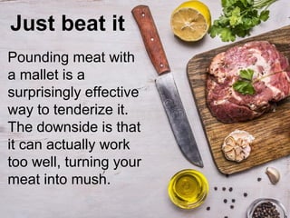 Just beat it
Pounding meat with
a mallet is a
surprisingly effective
way to tenderize it.
The downside is that
it can actually work
too well, turning your
meat into mush.
 