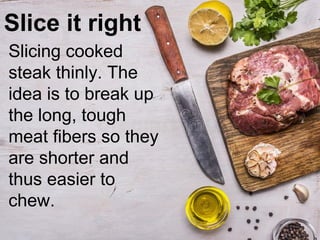 Slice it right
Slicing cooked
steak thinly. The
idea is to break up
the long, tough
meat fibers so they
are shorter and
thus easier to
chew.
 