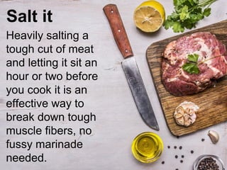 Salt it
Heavily salting a
tough cut of meat
and letting it sit an
hour or two before
you cook it is an
effective way to
break down tough
muscle fibers, no
fussy marinade
needed.
 