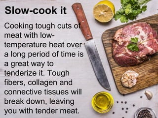 Slow-cook it
Cooking tough cuts of
meat with low-
temperature heat over
a long period of time is
a great way to
tenderize it. Tough
fibers, collagen and
connective tissues will
break down, leaving
you with tender meat.
 