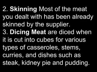 2. Skinning Most of the meat
you dealt with has been already
skinned by the supplier.
3. Dicing Meat are diced when
it is cut into cubes for various
types of casseroles, stems,
curries, and dishes such as
steak, kidney pie and pudding.
 