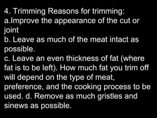 4. Trimming Reasons for trimming:
a.Improve the appearance of the cut or
joint
b. Leave as much of the meat intact as
possible.
c. Leave an even thickness of fat (where
fat is to be left). How much fat you trim off
will depend on the type of meat,
preference, and the cooking process to be
used. d. Remove as much gristles and
sinews as possible.
 