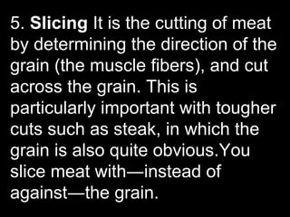 5. Slicing It is the cutting of meat
by determining the direction of the
grain (the muscle fibers), and cut
across the grain. This is
particularly important with tougher
cuts such as steak, in which the
grain is also quite obvious.You
slice meat with―instead of
against―the grain.
 