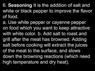 6. Seasoning It is the addition of salt and
white or black pepper to improve the flavor
of food.
a. Use white pepper or cayenne pepper
on food which you want to keep attractive
with white color. b. Add salt to roast and
grill after the meat has browned. Adding
salt before cooking will extract the juices
of the meat to the surface, and slows
down the browning reactions (which need
high temperature and dry heat).
 