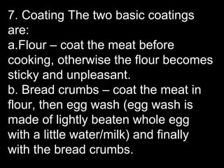 7. Coating The two basic coatings
are:
a.Flour – coat the meat before
cooking, otherwise the flour becomes
sticky and unpleasant.
b. Bread crumbs – coat the meat in
flour, then egg wash (egg wash is
made of lightly beaten whole egg
with a little water/milk) and finally
with the bread crumbs.
 