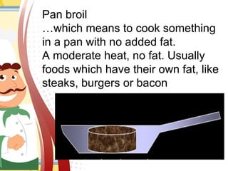 Pan broil
…which means to cook something
in a pan with no added fat.
A moderate heat, no fat. Usually
foods which have their own fat, like
steaks, burgers or bacon
 