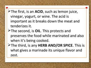 The first, is an ACID, such as lemon juice,
vinegar, yogurt, or wine. The acid is
important as it breaks down the meat and
tenderizes it.
The second, is OIL. This protects and
preserves the food while marinated and also
when it‘s being cooked.
The third, is any HERB AND/OR SPICE. This is
what gives a marinade its unique flavor and
zest.
 