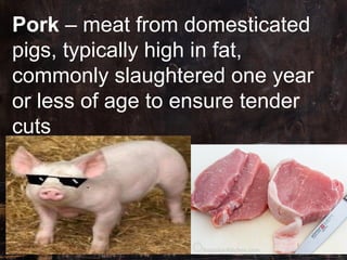 Pork – meat from domesticated
pigs, typically high in fat,
commonly slaughtered one year
or less of age to ensure tender
c...