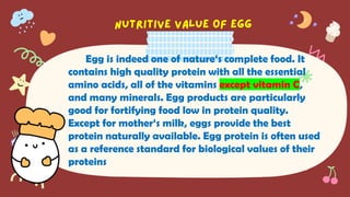 Egg is indeed one of nature‘s complete food. It
contains high quality protein with all the essential
amino acids, all of the vitamins except vitamin C,
and many minerals. Egg products are particularly
good for fortifying food low in protein quality.
Except for mother‘s milk, eggs provide the best
protein naturally available. Egg protein is often used
as a reference standard for biological values of their
proteins
 