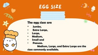 The egg sizes are
• Jumbo,
• Extra Large,
• Large,
• Medium,
• Small and
• Peewee.
Medium, Large, and Extra Large are the
sizes commonly available.
 