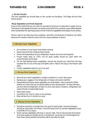 TAYNAHIS-TLE G10-COOKERY WEEK 4
2. Storing Frozen Vegetables
3. Storing Dried Vegetable
4. Storing Canned Vegetables
c. On the Counter
The only vegetable you should keep on the counter are tomatoes. The fridge will turn their
texture grainy.
*Keep Vegetables and Fruits Separate
If you've ever heard that you can ripen an avocado by storing it in a bag with an apple, it's true.
The reason is that apples and pears, as well as many other fruits, produce a gas called ethylene,
which accelerates the ripening process of other fruits and vegetables that happen to be nearby.
Onions need to be kept away from potatoes, and that's not because of ethylene, but rather
because the excess moisture onions emit can cause potatoes to sprout.
 Do not thaw or rinse frozen food before cooking.
 Never thaw and then refreeze frozen foods.
 Check the temperature of your refrigerator, freezer and cool room regularly.
 Frozen foods keep at -18°C, but for peak quality should be used within the
recommended use-by date
 For the best-tasting frozen vegetables, remove the amount you need from the bag,
squeeze the air out of the bag and tightly seal it. Return the bag to the freezer right
away.
 Frozen vegetables keep for up to one year
 Store all your dried vegetables in airtight containers in a cool, dark place.
 Keeping your veggies in the refrigerator or freezer will extend shelf life.
 Dehydrated and freeze dried vegetables are shelf stable—that is what the USDA
defines as ―foods that can be stored safely at room temperature.‖ So they will keep
just fine without refrigeration (if kept in a cool, dark place). However, refrigeration will
extend the life of shelf-stable foods.
 Keep water away!
 Use before the ―Use by‖ date on the package
 Most will last from 4 months to a year.
 Should be stored for no longer than one year for best quality. Canned tomatoes
should be used within 18 months. Low-acid foods (such as canned vegetables) have
a shelf-life of 2 to 5 years.
 Some canned vegetables will have a ―use by‖ date. This is how long the food will be
at its best quality as decided by the manufacturer. Cans that are not damaged and
have been stored properly will still be safe to eat after this date.
 