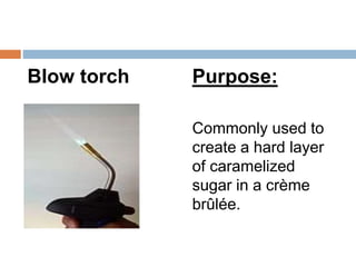 Blow torch Purpose:
Commonly used to
create a hard layer
of caramelized
sugar in a crème
brûlée.
 