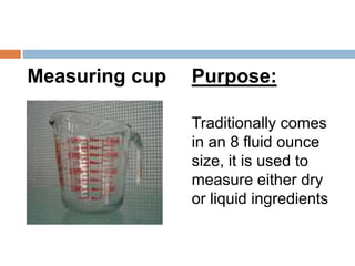 Measuring cup Purpose:
Traditionally comes
in an 8 fluid ounce
size, it is used to
measure either dry
or liquid ingredients
 