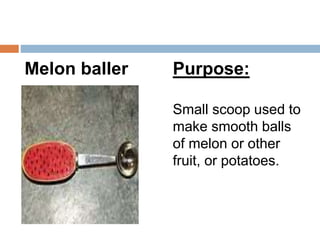 Melon baller Purpose:
Small scoop used to
make smooth balls
of melon or other
fruit, or potatoes.
 