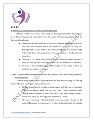 Get Assignment Help in UK at affordable prices.
Task 1.2
a. Influence of London's culture on eating and drinking patterns
Different countries have diverse set of eating and drinking pattern and all these changes
as per the type of culture that is being followed in the country. With this respect, below given are
three significant features:
• Immigration: People around the world visit to London for education, job or travel.
Individuals from different part of the world have diverse set of eating and
drinking patterns (Kelly, 2016). In this context, local people have introduced type
of food and drinks that are preferred by these people and so local people also
enjoy them.
• Observances: In London, there are different type of innovations that are done in
eating and drinking. These are done as per the taste and preferences of customers.
• Festivals: At the time of festivals like Christmas, Easter, etc. Variety of dishes are
and drinks are preferred at London.
b. Two examples of key religious/cultural events that impact on eating and drinking pattern and
trends in London
There are many events that take place at London and they effect on eating and drinking
pattern at London. Below given are two of the events:
• The international food & drink event: In accordance with this type of culture that
is followed at London which take place every year. People around the world,
come up with different type of dishes and drinks. This is highly helpful enough to
influence the eating and drinking pattern and trends at London.
• Christmas: This is one of the festivals that is most importantly celebrated at the
month of December. It includes variety of cakes, dishes and drinks that includes
 