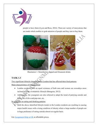 Get Assignment Help in UK at affordable prices.
people to have them (Lyon and Ross, 2016). There are variety of innovations that
are made which enables to grab attention of people and they tent to buy them.
TASK 1.3
Two significant lifestyle changes within London that has affected their food patterns
Main characteristics of lifestyle trend
• London residents with an equal existence of both men and women are nowadays more
inclined to lead a workaholic lifestyle (Baragona, 2012).
• Additionally, the youngsters are also referred to adopt the trend of partying outside and
lead a life of diva and pop-star, etc.
Its influence on eating and drinking patterns
• Both the above identified lifestyle trends in the London residents are resulting in causing
major health issues with a rising condition of obesity where a large number of people are
in huge preference of eating outside almost on regular basis.
Illustration 1: Strawberries dipped and Ornament drinks
 