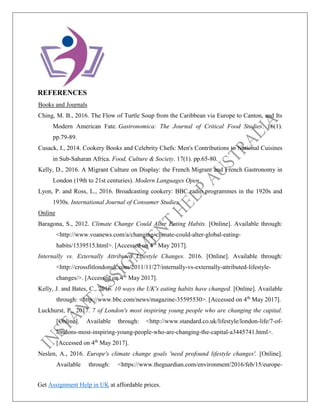 Get Assignment Help in UK at affordable prices.
REFERENCES
Books and Journals
Ching, M. B., 2016. The Flow of Turtle Soup from the Caribbean via Europe to Canton, and Its
Modern American Fate. Gastronomica: The Journal of Critical Food Studies. 16(1).
pp.79-89.
Cusack, I., 2014. Cookery Books and Celebrity Chefs: Men's Contributions to National Cuisines
in Sub-Saharan Africa. Food, Culture & Society. 17(1). pp.65-80.
Kelly, D., 2016. A Migrant Culture on Display: the French Migrant and French Gastronomy in
London (19th to 21st centuries). Modern Languages Open.
Lyon, P. and Ross, L., 2016. Broadcasting cookery: BBC radio programmes in the 1920s and
1930s. International Journal of Consumer Studies.
Online
Baragona, S., 2012. Climate Change Could Alter Eating Habits. [Online]. Available through:
<http://www.voanews.com/a/changing-climate-could-alter-global-eating-
habits/1539515.html>. [Accessed on 4th
May 2017].
Internally vs. Externally Attributed Lifestyle Changes. 2016. [Online]. Available through:
<http://crossfitlondonuk.com/2011/11/27/internally-vs-externally-attributed-lifestyle-
changes/>. [Accessed on 4th
May 2017].
Kelly, J. and Bates, C., 2016. 10 ways the UK's eating habits have changed. [Online]. Available
through: <http://www.bbc.com/news/magazine-35595530>. [Accessed on 4th
May 2017].
Luckhurst, P., 2017. 7 of London's most inspiring young people who are changing the capital.
[Online]. Available through: <http://www.standard.co.uk/lifestyle/london-life/7-of-
londons-most-inspiring-young-people-who-are-changing-the-capital-a3445741.html>.
[Accessed on 4th
May 2017].
Neslen, A., 2016. Europe's climate change goals 'need profound lifestyle changes'. [Online].
Available through: <https://www.theguardian.com/environment/2016/feb/15/europe-
 