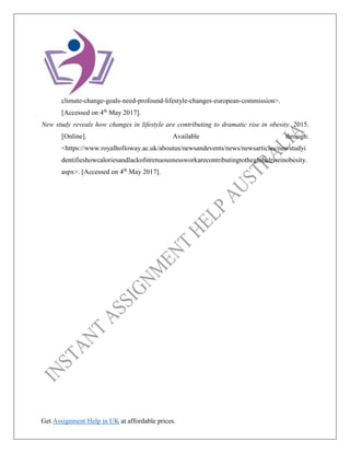 Get Assignment Help in UK at affordable prices.
climate-change-goals-need-profound-lifestyle-changes-european-commission>.
[Accessed on 4th
May 2017].
New study reveals how changes in lifestyle are contributing to dramatic rise in obesity. 2015.
[Online]. Available through:
<https://www.royalholloway.ac.uk/aboutus/newsandevents/news/newsarticles/newstudyi
dentifieshowcaloriesandlackofstrenuousnessworkarecontributingtotheglobalriseinobesity.
aspx>. [Accessed on 4th
May 2017].
 