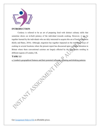 Get Assignment Help in UK at affordable prices.
INTRODUCTION
Cookery is referred to be an art of preparing food with distinct culinary skills that
sometime shows an in-built potency of the individual towards cooking. However, it can be
together learned by the individuals who are duly interested to acquire this art of food preparation
(Kelly and Bates, 2016). Although, migration has together impacted on the traditional ways of
cooking in several locations where the present report has discoursed upon a similar alteration in
Britain where there conventional cuisines are largely affected by the immigrants residing in
different regions of London, UK.
TASK 1.1
a. London's geographical features and their potential influence on eating and drinking patterns
 