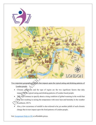 Get Assignment Help in UK at affordable prices.
Two important geographical factors that impacts upon the typical eating and drinking patterns of
London people
• Climatic conditions and the type of region are the two significant factors that duly
impacts on the typical eating and drinking patterns of London based people.
• This is for instance to specify about a rising condition of global warming in the world that
is in turn resulting in raising the temperature with more heat and humidity in the weather
(Luckhurst, 2017).
• Also, a low occurrence of rainfall is also referred to be yet another pitfall of such climatic
change that in turn impact upon the food patterns of London people.
 