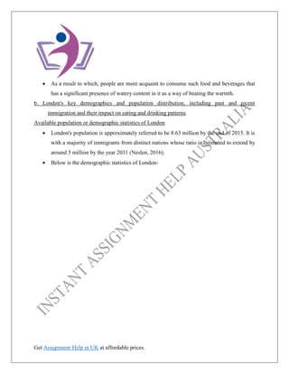 Get Assignment Help in UK at affordable prices.
• As a result to which, people are more acquaint to consume such food and beverages that
has a significant presence of watery content in it as a way of beating the warmth.
b. London's key demographics and population distribution, including past and recent
immigration and their impact on eating and drinking patterns
Available population or demographic statistics of London
• London's population is approximately referred to be 8.63 million by the end of 2015. It is
with a majority of immigrants from distinct nations whose ratio is estimated to extend by
around 5 million by the year 2031 (Neslen, 2016).
• Below is the demographic statistics of London-
 